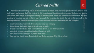 Curved twills
 Principles of constructing curved twills are entirely different from principles practiced so far. Decide base
twill weave and arrange draft like a curve. In this case diagonal formation and the pointed drafts are not seen in
draft order. Base design is arranged according to the draft order, results the formation of curved twill. It is also
possible to construct curved twills in wavy principle by reversing the draft. Curved twills are used in the
industry to limited extent because of lengthy floats and loose structures. Following are few examples:
 Construction of curved twills does not come under any category.
 To decide the draft order, there is no rule need to apply.
 To derive and decide the draft, a curved line is drawn to suit the requirement.
 Mark draft over the curved line finalized for curved twill.
 Then base weave is arranged as per the draft order.
 Base and peg plan is same. Ends in draft and design are same. SNo. 1 is as below:
42
 