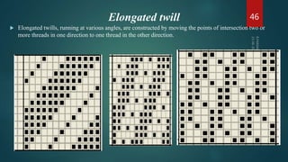 Elongated twill
 Elongated twills, running at various angles, are constructed by moving the points of intersection two or
more threads in one direction to one thread in the other direction.
46
 