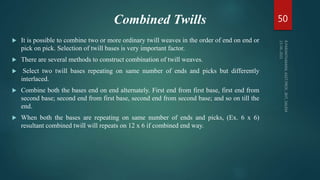 Combined Twills
 It is possible to combine two or more ordinary twill weaves in the order of end on end or
pick on pick. Selection of twill bases is very important factor.
 There are several methods to construct combination of twill weaves.
 Select two twill bases repeating on same number of ends and picks but differently
interlaced.
 Combine both the bases end on end alternately. First end from first base, first end from
second base; second end from first base, second end from second base; and so on till the
end.
 When both the bases are repeating on same number of ends and picks, (Ex. 6 x 6)
resultant combined twill will repeats on 12 x 6 if combined end way.
50
 