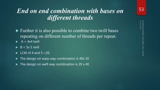 End on end combination with bases on
different threads
 Further it is also possible to combine two twill bases
repeating on different number of threads per repeat.
 A = 4x4 twill
 B = 5x 5 twill
 LCM of 4 and 5 =20
 The design on warp way combination is 40x 20
 The design on weft way combination is 20 x 40
53
 