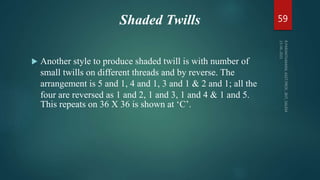 Shaded Twills
 Another style to produce shaded twill is with number of
small twills on different threads and by reverse. The
arrangement is 5 and 1, 4 and 1, 3 and 1 & 2 and 1; all the
four are reversed as 1 and 2, 1 and 3, 1 and 4 & 1 and 5.
This repeats on 36 X 36 is shown at ‘C’.
59
 