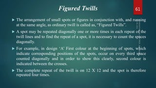 Figured Twills
 The arrangement of small spots or figures in conjunction with, and running
at the same angle, as ordinary twill is called as, “Figured Twills”.
 A spot may be repeated diagonally one or more times in each repeat of the
twill lines and to find the repeat of a spot, it is necessary to count the spaces
diagonally.
 For example, in design ‘A’ First colour at the beginning of spots, which
indicate corresponding positions of the spots, occur on every third space
counted diagonally and in order to show this clearly, second colour is
indicated between the crosses.
 The complete repeat of the twill is on 12 X 12 and the spot is therefore
repeated four times.
61
 