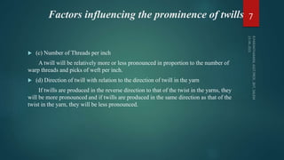 Factors influencing the prominence of twills
 (c) Number of Threads per inch
A twill will be relatively more or less pronounced in proportion to the number of
warp threads and picks of weft per inch.
 (d) Direction of twill with relation to the direction of twill in the yarn
If twills are produced in the reverse direction to that of the twist in the yarns, they
will be more pronounced and if twills are produced in the same direction as that of the
twist in the yarn, they will be less pronounced.
7
 