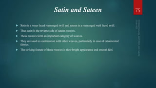 Satin and Sateen
 Satin is a warp faced rearranged twill and sateen is a rearranged weft faced twill.
 Thus satin is the reverse side of sateen weaves.
 These weaves form an important category of weaves.
 They are used in combination with other weaves, particularly in case of ornamented
fabrics.
 The striking feature of these weaves is their bright appearance and smooth feel.
75
 