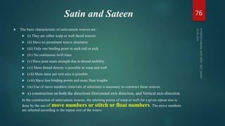Satin and Sateen
 The basic characteristic of satin/sateen weaves are :
 (i) They are either warp or weft faced weaves
 (ii) Have no prominent weave structures
 (iii) Only one binding point in each end or pick
 (iv) No continuous twill lines
 (v) Have poor seam strength due to thread mobility
 (vi) More thread density is possible in warp and weft
 (vii) More mass per unit area is possible
 (viii) Have less binding points and more float lengths
 (ix) Use of move numbers (intervals of selection) is necessary to construct these weaves.
 x) construction on both the directions Horizontal axis direction, and Vertical axis direction
In the construction of satin/sateen weaves, the stitching points of warp or weft for a given repeat size is
done by the use of move numbers or stitch or float numbers. The move numbers
are selected according to the repeat size of the weave
76
 