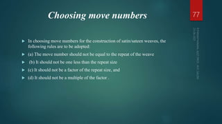 Choosing move numbers
 In choosing move numbers for the construction of satin/sateen weaves, the
following rules are to be adopted:
 (a) The move number should not be equal to the repeat of the weave
 (b) It should not be one less than the repeat size
 (c) It should not be a factor of the repeat size, and
 (d) It should not be a multiple of the factor .
77
 