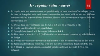 Ir- regular satin weaves
 Ir- regular satin and sateen weaves are possible only on even number of threads per repeat.
In case of ir-regular satin and sateen construction the move will be on two different
numbers and also in two different directions. General rules to construct ir-regular satin and
sateen weave are:
 A) Decide base on even threads like 4 x 4, 6 x 6, 8 x 8, 10 x 10 and 12 x 12;
 B) Divide base threads into two equal halves;
 C) Example base is on 8 x 8, Two equal halves are 4 & 4.
 D) First move is with 4 – 1 = 3 (Half threads – at least one) to complete up to half threads
in design.
 E) Second move is on one thread with half number = 4 in the same direction as first move.
 F) Remaining threads are completed with first move but in opposite direction till the end.
 G) 8 Thread ir – regular satin is constructed with two different moves (3 & 4) in two
different
84
 