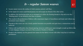 Ir – regular Sateen weaves
 In pure sateen weaves the surface of cloth consists entirely weft float.
 In the repeat of a weave each thread passes over all except one thread of the other series.
 In addition, the interlacing points are so arranged as to allow the floating threads to slip and cover the,
‘Binding point’ of one thread by the float of another.
 This results in the production of fabrics with a maximum degree of smoothness and luster and without any
prominent weave features.
 Threads in this weave are very closely packed structures are possible and quite heavy constructions can be
achieved.
 Fabrics with insufficiently close thread spacing, however exhibit poor seam strength in made up fabrics due
to seam slippage arising on account of the excessive freedom of threads.
 People in the Industry use the general term sateen for the fabrics woven with either warp face or weft face
prominence.
87
 