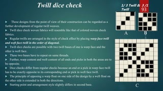Twill dice check
 These designs from the point of view of their construction can be regarded as a
further development of regular twill weaves.
 Twill dice check woven fabrics will resemble like that of colored woven check
fabrics.
 Regular twills are arranged in the style of check effect by placing warp face twill
and weft face twill in the order of diagonal.
 Twill dice checks are possible with two twill bases of one is warp face and the
other is weft face.
 These two bases have to repeat on same threads.
 Further, warp content and weft content of all ends and picks in both the areas are to
be opposite.
 Dice checks differ from regular checks because an end or a pick in warp face twill
has to be exactly opposite to its corresponding end or pick in weft face twill.
 The principle of opposing a warp float on one side of the design by a weft float on
the other side is extended in both the directions.
 Starting point and arrangement style slightly differs in second base.
93
A B
C
1/ 3 Twill & 3 /1
Twill
 