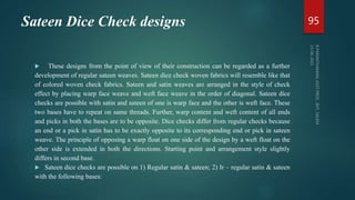 Sateen Dice Check designs
 These designs from the point of view of their construction can be regarded as a further
development of regular sateen weaves. Sateen dice check woven fabrics will resemble like that
of colored woven check fabrics. Sateen and satin weaves are arranged in the style of check
effect by placing warp face weave and weft face weave in the order of diagonal. Sateen dice
checks are possible with satin and sateen of one is warp face and the other is weft face. These
two bases have to repeat on same threads. Further, warp content and weft content of all ends
and picks in both the bases are to be opposite. Dice checks differ from regular checks because
an end or a pick in satin has to be exactly opposite to its corresponding end or pick in sateen
weave. The principle of opposing a warp float on one side of the design by a weft float on the
other side is extended in both the directions. Starting point and arrangement style slightly
differs in second base.
 Sateen dice checks are possible on 1) Regular satin & sateen; 2) Ir – regular satin & sateen
with the following bases:
95
 