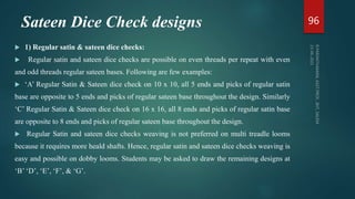 Sateen Dice Check designs
 1) Regular satin & sateen dice checks:
 Regular satin and sateen dice checks are possible on even threads per repeat with even
and odd threads regular sateen bases. Following are few examples:
 ‘A’ Regular Satin & Sateen dice check on 10 x 10, all 5 ends and picks of regular satin
base are opposite to 5 ends and picks of regular sateen base throughout the design. Similarly
‘C’ Regular Satin & Sateen dice check on 16 x 16, all 8 ends and picks of regular satin base
are opposite to 8 ends and picks of regular sateen base throughout the design.
 Regular Satin and sateen dice checks weaving is not preferred on multi treadle looms
because it requires more heald shafts. Hence, regular satin and sateen dice checks weaving is
easy and possible on dobby looms. Students may be asked to draw the remaining designs at
‘B’ ‘D’, ‘E’, ‘F’, & ‘G’.
96
 