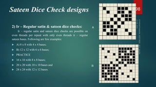 Sateen Dice Check designs
2) Ir – Regular satin & sateen dice checks:
Ir – regular satin and sateen dice checks are possible on
even threads per repeat with only even threads ir – regular
sateen bases. Following are few examples:
 A) 8 x 8 with 4 x 4 bases;
 B) 12 x 12 with 6 x 6 bases;
 PRACTICE
 16 x 16 with 8 x 8 bases;
 20 x 20 with 10 x 10 bases and
 24 x 24 with 12 x 12 bases.
98
B
A
 