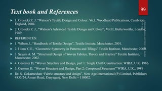 Text book and References
 1. Grosicki Z. J. “Watson’s Textile Design and Colour: Vo.1, Woodhead Publications, Cambride
England, 2004.
 2. Grosicki Z. J., “Watson’s Advanced Textile Design and Colour”, Vol.II, Butterworths, London,
1989.
 REFERENCES:
 1. Wilson J., “Handbook of Textile Design”, Textile Instiute, Manchester, 2001.
 2. Home C.E., “Geometric Symmetry in Patterns and Tilings” Textile Institute, Manchester, 2000.
 3. Seyam A. M. “Structural Design of Woven Fabrics, Theory and Practice” Textile Institute,
Manchester, 2002.
 4. Geormer D, “Woven Structure and Design, part 1: Single Cloth Construction: WIRA, U.K. 1986.
 5. Geomer D, “Woven Structure and Design, Part 2: Compound Structures” WIRA, U.K., 1989
 Dr. N. Gokarneshan “Fabric structure and design”, New Age International (P) Limited, Publishers
4835/24, Ansari Road, Daryaganj, New Delhi – 110002.
99
 