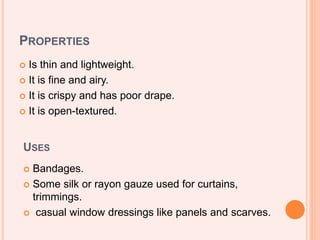 PROPERTIES
 Is thin and lightweight.
 It is fine and airy.
 It is crispy and has poor drape.
 It is open-textured.
USES
 Bandages.
 Some silk or rayon gauze used for curtains,
trimmings.
 casual window dressings like panels and scarves.
 