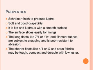PROPERTIES
 Schreiner finish to produce lustre.
 Soft and good drapability
 It is flat and lustrous with a smooth surface
 The surface slides easily for linings.
 The long floats like 7/1 or 11/1 and filament fabrics
are subject to snagging and is poor resistant to
abrasion.
 The shorter floats like 4/1 or ¼ and spun fabrics
may be tough, compact and durable with low luster.
 