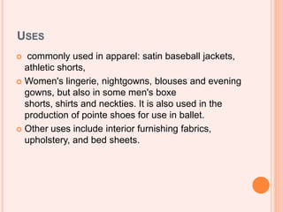 USES
 commonly used in apparel: satin baseball jackets,
athletic shorts,
 Women's lingerie, nightgowns, blouses and evening
gowns, but also in some men's boxe
shorts, shirts and neckties. It is also used in the
production of pointe shoes for use in ballet.
 Other uses include interior furnishing fabrics,
upholstery, and bed sheets.
 
