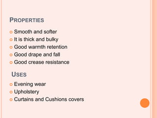 PROPERTIES
 Smooth and softer
 It is thick and bulky
 Good warmth retention
 Good drape and fall
 Good crease resistance
USES
 Evening wear
 Upholstery
 Curtains and Cushions covers
 