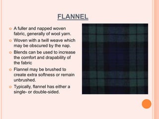 FLANNEL
 A fuller and napped woven
fabric, generally of wool yarn.
 Woven with a twill weave which
may be obscured by the nap.
 Blends can be used to increase
the comfort and drapability of
the fabric
 Flannel may be brushed to
create extra softness or remain
unbrushed.
 Typically, flannel has either a
single- or double-sided.
 