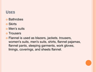 USES
 Bathrobes
 Skirts
 Men’s suits
 Trousers
 Flannel is used as blazers, jackets, trousers,
women's suits, men's suits, shirts, flannel pajamas,
flannel pants, sleeping garments, work gloves,
linings, coverings, and sheets flannel.
 