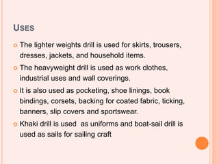USES
 The lighter weights drill is used for skirts, trousers,
dresses, jackets, and household items.
 The heavyweight drill is used as work clothes,
industrial uses and wall coverings.
 It is also used as pocketing, shoe linings, book
bindings, corsets, backing for coated fabric, ticking,
banners, slip covers and sportswear.
 Khaki drill is used as uniforms and boat-sail drill is
used as sails for sailing craft
 