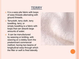 TERRY
 It is a warp pile fabric with loops
of warp threads alternating with
ground threads.
 Terrycloth, terry cloth, terry
towelling, terry, or
simply towelling is a fabric with
loops that can absorb large
amounts of water.
 It can be manufactured
by weaving or knitting, with
weaving on a dobby loom the
predominant commercial
method, having two beams of
longitudinal warp through which
the filler or weft is fired laterally
 
