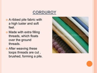 CORDUROY
 A ribbed pile fabric with
a high luster and soft
feel.
 Made with extra filling
threads, which floats
over the ground
threads.
 After weaving these
loops threads are cut ,
brushed, forming a pile.
 