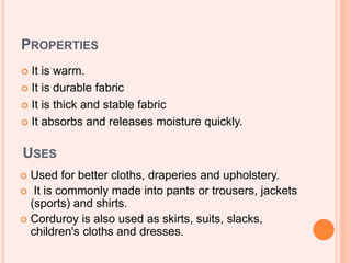PROPERTIES
 It is warm.
 It is durable fabric
 It is thick and stable fabric
 It absorbs and releases moisture quickly.
USES
 Used for better cloths, draperies and upholstery.
 It is commonly made into pants or trousers, jackets
(sports) and shirts.
 Corduroy is also used as skirts, suits, slacks,
children's cloths and dresses.
 