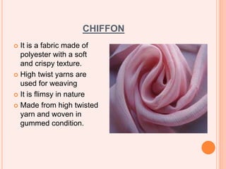 CHIFFON
 It is a fabric made of
polyester with a soft
and crispy texture.
 High twist yarns are
used for weaving
 It is flimsy in nature
 Made from high twisted
yarn and woven in
gummed condition.
 
