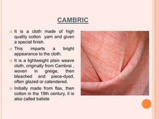 CAMBRIC
 It is a cloth made of high
quality cotton yarn and given
a special finish.
 This imparts a bright
appearance to the cloth.
 It is a lightweight plain weave
cloth, originally from Cambrai ,
woven in greige, then
bleached and piece-dyed,
often glazed or calendered.
 Initially made from flax, then
cotton in the 19th century, it is
also called batiste
 