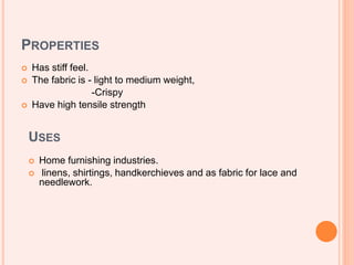 PROPERTIES
 Has stiff feel.
 The fabric is - light to medium weight,
-Crispy
 Have high tensile strength
USES
 Home furnishing industries.
 linens, shirtings, handkerchieves and as fabric for lace and
needlework.
 
