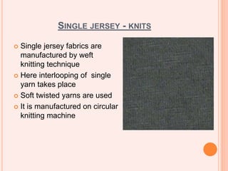 SINGLE JERSEY - KNITS
 Single jersey fabrics are
manufactured by weft
knitting technique
 Here interlooping of single
yarn takes place
 Soft twisted yarns are used
 It is manufactured on circular
knitting machine
 