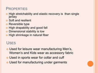 PROPERTIES
 High stretchability and elastic recovery is than single
jersey
 Soft and resilient
 Reversible type
 High drapability and good fall
 Dimensional stability is low
 High shrinkage in natural fiber
USES
 Used for leisure wear manufacturing Men’s,
Women’s and Kids wear as accessory fabric
 Used in sports wear for collar and cuff
 Used for manufacturing under garments
 