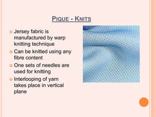 PIQUE - KNITS
 Jersey fabric is
manufactured by warp
knitting technique
 Can be knitted using any
fibre content
 One sets of needles are
used for knitting
 Interlooping of yarn
takes place in vertical
plane
 