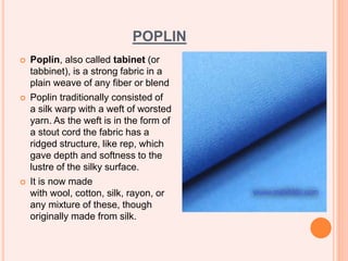 POPLIN
 Poplin, also called tabinet (or
tabbinet), is a strong fabric in a
plain weave of any fiber or blend
 Poplin traditionally consisted of
a silk warp with a weft of worsted
yarn. As the weft is in the form of
a stout cord the fabric has a
ridged structure, like rep, which
gave depth and softness to the
lustre of the silky surface.
 It is now made
with wool, cotton, silk, rayon, or
any mixture of these, though
originally made from silk.
 
