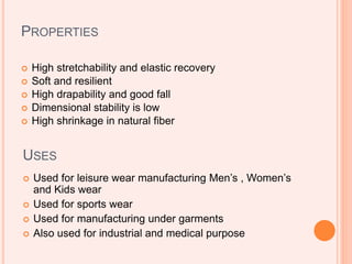 PROPERTIES
 High stretchability and elastic recovery
 Soft and resilient
 High drapability and good fall
 Dimensional stability is low
 High shrinkage in natural fiber
USES
 Used for leisure wear manufacturing Men’s , Women’s
and Kids wear
 Used for sports wear
 Used for manufacturing under garments
 Also used for industrial and medical purpose
 