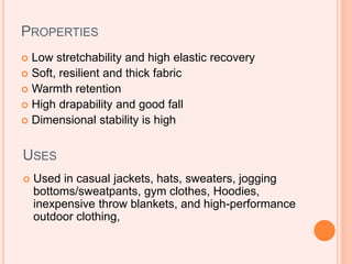 PROPERTIES
 Low stretchability and high elastic recovery
 Soft, resilient and thick fabric
 Warmth retention
 High drapability and good fall
 Dimensional stability is high
USES
 Used in casual jackets, hats, sweaters, jogging
bottoms/sweatpants, gym clothes, Hoodies,
inexpensive throw blankets, and high-performance
outdoor clothing,
 