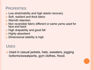 PROPERTIES
 Low stretchability and high elastic recovery
 Soft, resilient and thick fabric
 Warmth retention
 Non reversible fabric different or same yarns used for
face and back
 High drapability and good fall
 Highly absorbent
 Dimensional stability is high
USES
 Used in casual jackets, hats, sweaters, jogging
bottoms/sweatpants, gym clothes, Hood.
 