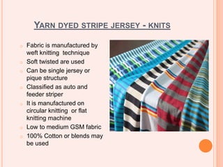 YARN DYED STRIPE JERSEY - KNITS
o Fabric is manufactured by
weft knitting technique
o Soft twisted are used
o Can be single jersey or
pique structure
o Classified as auto and
feeder striper
o It is manufactured on
circular knitting or flat
knitting machine
o Low to medium GSM fabric
o 100% Cotton or blends may
be used
 