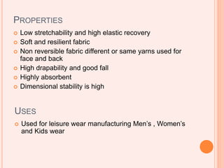 PROPERTIES
 Low stretchability and high elastic recovery
 Soft and resilient fabric
 Non reversible fabric different or same yarns used for
face and back
 High drapability and good fall
 Highly absorbent
 Dimensional stability is high
USES
 Used for leisure wear manufacturing Men’s , Women’s
and Kids wear
 