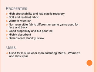 PROPERTIES
 High stretchability and low elastic recovery
 Soft and resilient fabric
 Warmth retention
 Non reversible fabric different or same yarns used for
face and back
 Good drapability and but poor fall
 Highly absorbent
 Dimensional stability is low
USES
 Used for leisure wear manufacturing Men’s , Women’s
and Kids wear
 