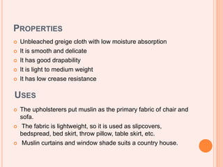 PROPERTIES
 Unbleached greige cloth with low moisture absorption
 It is smooth and delicate
 It has good drapability
 It is light to medium weight
 It has low crease resistance
USES
 The upholsterers put muslin as the primary fabric of chair and
sofa.
 The fabric is lightweight, so it is used as slipcovers,
bedspread, bed skirt, throw pillow, table skirt, etc.
 Muslin curtains and window shade suits a country house.
 