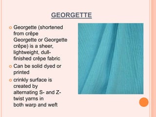 GEORGETTE
 Georgette (shortened
from crêpe
Georgette or Georgette
crêpe) is a sheer,
lightweight, dull-
finished crêpe fabric
 Can be solid dyed or
printed
 crinkly surface is
created by
alternating S- and Z-
twist yarns in
both warp and weft
 