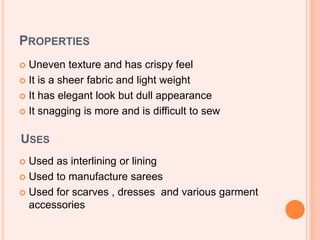 PROPERTIES
 Uneven texture and has crispy feel
 It is a sheer fabric and light weight
 It has elegant look but dull appearance
 It snagging is more and is difficult to sew
USES
 Used as interlining or lining
 Used to manufacture sarees
 Used for scarves , dresses and various garment
accessories
 