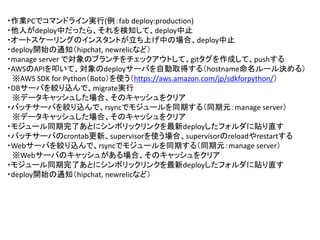 ・作業PCでコマンドライン実行(例：fab deploy:production)
・他人がdeploy中だったら、それを検知して、deploy中止
・オートスケーリングのインスタントが立ち上げ中の場合、deploy中止
・deploy開始の通知（hipchat, newrelicなど）
・manage server で対象のブランチをチェックアウトして、gitタグを作成して、pushする
・AWSのAPIを叩いて、対象のdeployサーバを自動取得する（hostname命名ルール決める）
※AWS SDK for Python（Boto）を使う（https://aws.amazon.com/jp/sdkforpython/）
・DBサーバを絞り込んで、migrate実行
※データキャッシュした場合、そのキャッシュをクリア
・バッチサーバを絞り込んで、rsyncでモジュールを同期する（同期元：manage server）
※データキャッシュした場合、そのキャッシュをクリア
・モジュール同期完了あとにシンボリックリンクを最新deployしたフォルダに貼り直す
・バッチサーバのcrontab更新、supervisorを使う場合、supervisorのreloadやrestartする
・Webサーバを絞り込んで、rsyncでモジュールを同期する（同期元：manage server）
※Webサーバのキャッシュがある場合、そのキャッシュをクリア
・モジュール同期完了あとにシンボリックリンクを最新deployしたフォルダに貼り直す
・deploy開始の通知（hipchat, newrelicなど）
 