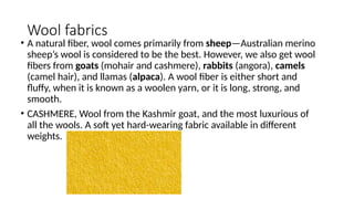 Wool fabrics
• A natural fiber, wool comes primarily from sheep—Australian merino
sheep’s wool is considered to be the best. However, we also get wool
fibers from goats (mohair and cashmere), rabbits (angora), camels
(camel hair), and llamas (alpaca). A wool fiber is either short and
fluffy, when it is known as a woolen yarn, or it is long, strong, and
smooth.
• CASHMERE, Wool from the Kashmir goat, and the most luxurious of
all the wools. A soft yet hard-wearing fabric available in different
weights.
 