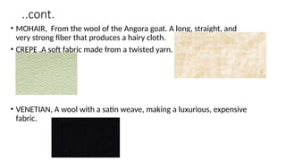 ..cont.
• MOHAIR, From the wool of the Angora goat. A long, straight, and
very strong fiber that produces a hairy cloth.
• CREPE ,A soft fabric made from a twisted yarn.
• VENETIAN, A wool with a satin weave, making a luxurious, expensive
fabric.
 