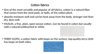 Cotton fabrics
• One of the most versatile and popular of all fabrics, cotton is a natural fiber
that comes from the seed pods, or bolls, of the cotton plant.
• absorbs moisture well and carries heat away from the body, stronger wet than
dry, dyes well
• MUSLIN, a fine, plain, open-weave cotton. Can be found in colors but usually
sold a natural/unbleached or white.
• TERRY CLOTH, a cotton fabric with loops on the surface; top-quality terry cloth
has loops on both sides.
 