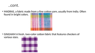 ..cont.
• MADRAS, a fabric made from a fine cotton yarn, usually from India. Often
found in bright colors.
• GINGHAM A fresh, two-color cotton fabric that features checkers of
various sizes.
 