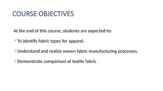COURSE OBJECTIVES
At the end of this course, students are expected to:
To identify fabric types for apparel.
Understand and realize woven fabric manufacturing processes.
Demonstrate comparison of textile fabric .
 