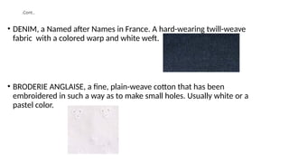 .Cont..
• DENIM, a Named after Names in France. A hard-wearing twill-weave
fabric with a colored warp and white weft.
• BRODERIE ANGLAISE, a fine, plain-weave cotton that has been
embroidered in such a way as to make small holes. Usually white or a
pastel color.
 